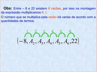 Obs: Entre – 8 e 22 existem 6 razões, por isso na montagem
da expressão multiplicamos 6. r.
O número que se multiplica pela razão irá varias de acordo com a
quantidades de termos.


                 1    2     3     4    5      6

           ( − 8, A2 , A3 , A4 , A5 , A6 ,22)
 