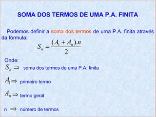 SOMA DOS TERMOS DE UMA P.A. FINITA

  Podemos definir a soma dos termos de uma P.A. finita através
da fórmula:
                     ( A1 + An ).n
                Sn =
                           2
 Onde:
 Sn ⇒     soma dos termos de uma P.A. finita

 A1 ⇒    primeiro termo

 An ⇒ termo geral

 n   ⇒   número de termos
 