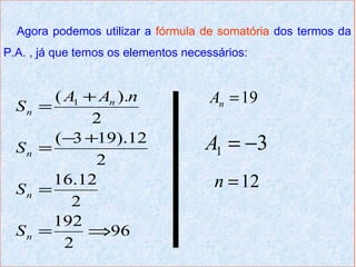 Agora podemos utilizar a fórmula de somatória dos termos da
P.A. , já que temos os elementos necessários:


         ( A1 + An ).n                An = 19
  Sn   =
               2
         ( −3 +19).12                A1 = −3
  Sn   =
               2
  Sn   =
         16.12                        n = 12
            2
         192
  Sn   =      ⇒96
           2
 