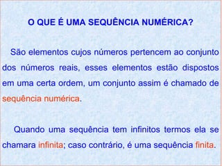 O QUE É UMA SEQUÊNCIA NUMÉRICA?


  São elementos cujos números pertencem ao conjunto
dos números reais, esses elementos estão dispostos
em uma certa ordem, um conjunto assim é chamado de
sequência numérica.


   Quando uma sequência tem infinitos termos ela se
chamara infinita; caso contrário, é uma sequência finita.
 