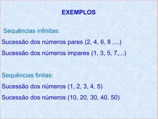 EXEMPLOS


Sequências infinitas:
Sucessão dos números pares (2, 4, 6, 8 ,...)
Sucessão dos números impares (1, 3, 5, 7,...)


Sequências finitas:
Sucessão dos números (1, 2, 3, 4, 5)
Sucessão dos números (10, 20, 30, 40, 50)
 
