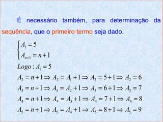 É necessário também, para determinação da
sequência, que o primeiro termo seja dado.

      A1 = 5
     
      An +1 = n + 1
     Logo : A1 = 5
     A2 = n + 1 ⇒ A2 = A1 + 1 ⇒ A2 = 5 + 1 ⇒ A2 = 6
     A3 = n + 1 ⇒ A3 = A2 + 1 ⇒ A3 = 6 + 1 ⇒ A3 = 7
     A4 = n + 1 ⇒ A4 = A3 + 1 ⇒ A4 = 7 + 1 ⇒ A4 = 8
     A5 = n + 1 ⇒ A5 = A4 + 1 ⇒ A5 = 8 + 1 ⇒ A5 = 9
 