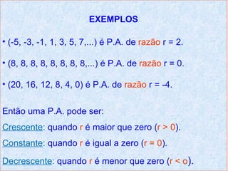 EXEMPLOS

• (-5, -3, -1, 1, 3, 5, 7,...) é P.A. de razão r = 2.

• (8, 8, 8, 8, 8, 8, 8, 8,...) é P.A. de razão r = 0.

• (20, 16, 12, 8, 4, 0) é P.A. de razão r = -4.


Então uma P.A. pode ser:
Crescente: quando r é maior que zero (r > 0).
Constante: quando r é igual a zero (r = 0).

Decrescente: quando r é menor que zero (r < o).
 