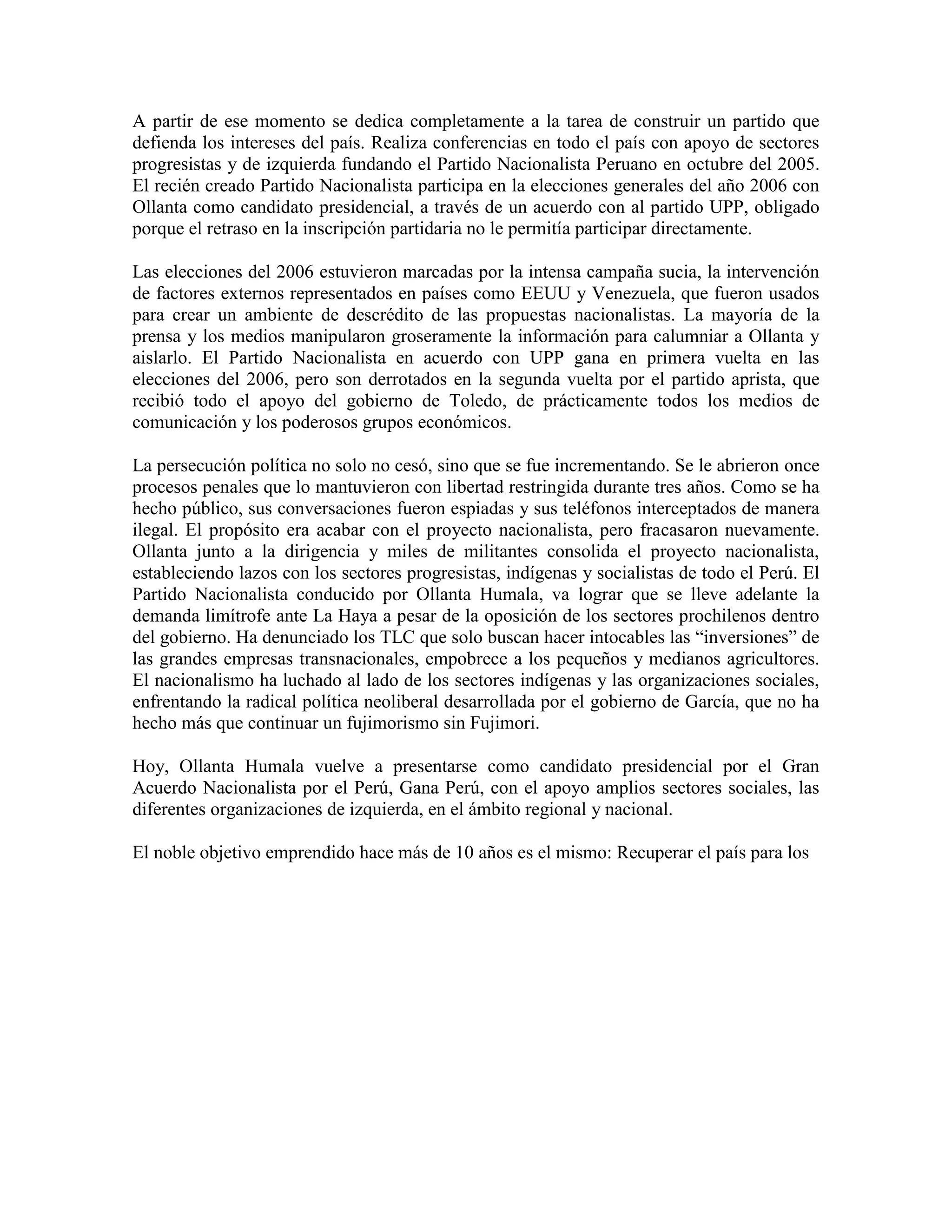A partir de ese momento se dedica completamente a la tarea de construir un partido que
defienda los intereses del país. Realiza conferencias en todo el país con apoyo de sectores
progresistas y de izquierda fundando el Partido Nacionalista Peruano en octubre del 2005.
El recién creado Partido Nacionalista participa en la elecciones generales del año 2006 con
Ollanta como candidato presidencial, a través de un acuerdo con al partido UPP, obligado
porque el retraso en la inscripción partidaria no le permitía participar directamente.

Las elecciones del 2006 estuvieron marcadas por la intensa campaña sucia, la intervención
de factores externos representados en países como EEUU y Venezuela, que fueron usados
para crear un ambiente de descrédito de las propuestas nacionalistas. La mayoría de la
prensa y los medios manipularon groseramente la información para calumniar a Ollanta y
aislarlo. El Partido Nacionalista en acuerdo con UPP gana en primera vuelta en las
elecciones del 2006, pero son derrotados en la segunda vuelta por el partido aprista, que
recibió todo el apoyo del gobierno de Toledo, de prácticamente todos los medios de
comunicación y los poderosos grupos económicos.

La persecución política no solo no cesó, sino que se fue incrementando. Se le abrieron once
procesos penales que lo mantuvieron con libertad restringida durante tres años. Como se ha
hecho público, sus conversaciones fueron espiadas y sus teléfonos interceptados de manera
ilegal. El propósito era acabar con el proyecto nacionalista, pero fracasaron nuevamente.
Ollanta junto a la dirigencia y miles de militantes consolida el proyecto nacionalista,
estableciendo lazos con los sectores progresistas, indígenas y socialistas de todo el Perú. El
Partido Nacionalista conducido por Ollanta Humala, va lograr que se lleve adelante la
demanda limítrofe ante La Haya a pesar de la oposición de los sectores prochilenos dentro
del gobierno. Ha denunciado los TLC que solo buscan hacer intocables las “inversiones” de
las grandes empresas transnacionales, empobrece a los pequeños y medianos agricultores.
El nacionalismo ha luchado al lado de los sectores indígenas y las organizaciones sociales,
enfrentando la radical política neoliberal desarrollada por el gobierno de García, que no ha
hecho más que continuar un fujimorismo sin Fujimori.

Hoy, Ollanta Humala vuelve a presentarse como candidato presidencial por el Gran
Acuerdo Nacionalista por el Perú, Gana Perú, con el apoyo amplios sectores sociales, las
diferentes organizaciones de izquierda, en el ámbito regional y nacional.

El noble objetivo emprendido hace más de 10 años es el mismo: Recuperar el país para los
 