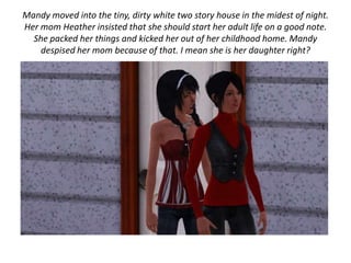 Mandy moved into the tiny, dirty white two story house in the midest of night.
Her mom Heather insisted that she should start her adult life on a good note.
  She packed her things and kicked her out of her childhood home. Mandy
    despised her mom because of that. I mean she is her daughter right?
 