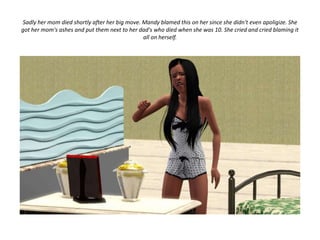 Sadly her mom died shortly after her big move. Mandy blamed this on her since she didn't even apoligize. She
got her mom's ashes and put them next to her dad's who died when she was 10. She cried and cried blaming it
                                               all on herself.
 