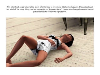 This often leads to partying nights. She is often to tired to even make it to her bed upstairs. She parties to get
her mind off the many things that has been going on. She even doesn't change into clean pajamas and instead
                                  puts the ones she had on the night before.
 