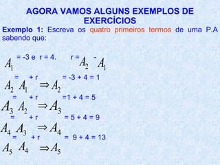 AGORA VAMOS ALGUNS EXEMPLOS DE
                   EXERCÍCIOS
Exemplo 1: Escreva os quatro primeiros termos de uma P.A
sabendo que:

      = -3 e r = 4.         r=      -
A1                               A2 A1
     =    +r              = -3 + 4 = 1
A2 A1          ⇒ A2
  =       +r              =1 + 4 = 5
A3 A2          ⇒A
                      3
  =       +r              =5+4=9
A4 A3       ⇒ A4
  =       +r              = 9 + 4 = 13
A5 A4 ⇒ A5
 