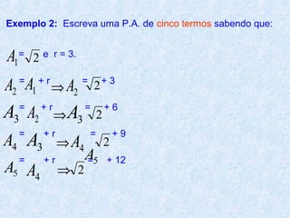 Exemplo 2: Escreva uma P.A. de cinco termos sabendo que:


A1=   2   e r = 3.


A2 A1
  =     +r
             ⇒ A2
                     =
                         2   +3


A3 A2 ⇒ A3
  =       +r         =
                             2
                                 +6

  =  +r                  =           +9
A4 A3 ⇒ A4                       2
  =       +r         A5
                     =           + 12
A5 A4          ⇒ 2
 