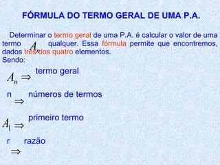 FÓRMULA DO TERMO GERAL DE UMA P.A.

  Determinar o termo geral de uma P.A. é calcular o valor de uma
termo
          A  qualquer. Essa fórmula permite que encontremos,
dados trêsndos quatro elementos.
Sendo:
           termo geral
 An ⇒
 n        números de termos
     ⇒
          primeiro termo
A1 ⇒
 r       razão
     ⇒
 