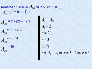Questão 1: Calcule    A20 na P.A.: (2, 5, 8,...)
 An= A1 + (n – 1). r
                                An = A20
A20   = 2 + (20 – 1). 3
                                A1 = 2
    = 2 + 19. 3
A 20                            n = 20
A   = 2 + 54
                                r=3
  20
     = 59                       onde
A 20
                                r = A2 − A1 ⇒ r = 5 − 2 ⇒ r = 3
 