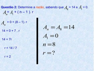 Questão 2: Determine a razão, sabendo que A = 14 e
                                          8
                                                     A1 = 0.
 An= A1 + ( n – 1 ). r
An = 0 + (8 – 1). r
                           An = A8 = 14
14 = 0 + 7 . r
                           A1 = 0
14 = 7r
                           n =8
  r = 14 / 7
                           r =?
  r=2
 