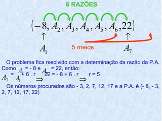 6 RAZÕES


            ( − 8, A2 , A3 , A4 , A5 , A6 ,22)
                ↑                                   ↑
                A1           5 meios               A7
 O problema fica resolvido com a determinação da razão da P.A.
Como
      A+ = -. 8 e A7 = 22, + 6 . r r = 5
  = 1 6 r          22 = - 8
                            então:
A7    A1      ⇒                 ⇒
  Os números procurados são - 3, 2, 7, 12, 17 e a P.A. é (- 8, - 3,
2, 7, 12, 17, 22)
 