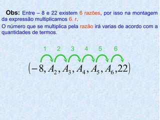 Obs: Entre – 8 e 22 existem 6 razões, por isso na montagem
da expressão multiplicamos 6. r.
O número que se multiplica pela razão irá varias de acordo com a
quantidades de termos.


                 1    2     3     4    5      6


           ( − 8, A2 , A3 , A4 , A5 , A6 ,22)
 