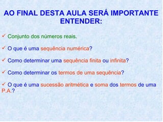 AO FINAL DESTA AULA SERÁ IMPORTANTE
             ENTENDER:
 Conjunto dos números reais.

 O que é uma sequência numérica?

 Como determinar uma sequência finita ou infinita?

 Como determinar os termos de uma sequência?

 O que é uma sucessão aritmética e soma dos termos de uma
P.A.?
 