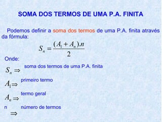 SOMA DOS TERMOS DE UMA P.A. FINITA

  Podemos definir a soma dos termos de uma P.A. finita através
da fórmula:
                     ( A1 + An ).n
                Sn =
                           2
 Onde:
          soma dos termos de uma P.A. finita
 Sn ⇒
         primeiro termo
 A1 ⇒
         termo geral
 An ⇒
 n       número de termos
     ⇒
 