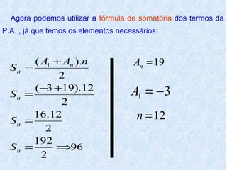 Agora podemos utilizar a fórmula de somatória dos termos da
P.A. , já que temos os elementos necessários:



         ( A1 + An ).n                An = 19
  Sn   =
               2
         ( −3 +19).12                A1 = −3
  Sn   =
               2
  Sn   =
         16.12                        n = 12
            2
         192
  Sn   =      ⇒96
           2
 