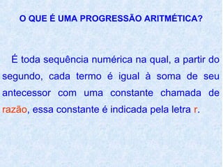 O QUE É UMA PROGRESSÃO ARITMÉTICA?



  É toda sequência numérica na qual, a partir do
segundo, cada termo é igual à soma de seu
antecessor com uma constante chamada de
razão, essa constante é indicada pela letra r.
 