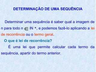 DETERMINAÇÃO DE UMA SEQUÊNCIA


  Determinar uma sequência é saber qual a imagem de
n para todo n   ∈lN *, e podemos fazê-lo aplicando a lei
de recorrência ou o termo geral.
 O que é lei de recorrência?
    É uma lei que permite calcular cada termo da
sequência, apartir do termo anterior.
 