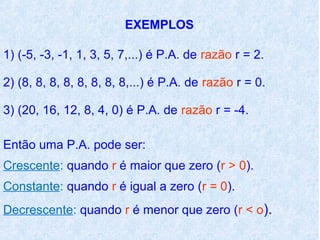 EXEMPLOS

1) (-5, -3, -1, 1, 3, 5, 7,...) é P.A. de razão r = 2.

2) (8, 8, 8, 8, 8, 8, 8, 8,...) é P.A. de razão r = 0.

3) (20, 16, 12, 8, 4, 0) é P.A. de razão r = -4.

Então uma P.A. pode ser:
Crescente: quando r é maior que zero (r > 0).
Constante: quando r é igual a zero (r = 0).
Decrescente: quando r é menor que zero (r < o).
 