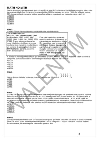 MATH NO MITH
(Mack) No primeiro semestre deste ano, a produção de uma fábrica de aparelhos celulares aumentou, mês a mês,
de uma quantidade fixa. Em janeiro, foram produzidas 18000 unidades e em junho, 78000. Se a fábrica exporta
30% de sua produção mensal, o total de aparelhos celulares exportados nos meses de março e abril foi:
a) 32400
b) 30600
c) 24500
d) 26200
e) 28800


MNM7 -
(ENEM) O jornal de uma pequena cidade publicou a seguinte notícia:
CORREIO DA CIDADE
ABASTECIMENTO COMPROMETIDO
Ano População 1995 11.965 1997              Esse crescimento tem ameaçado
15.970 1999 19.985 2001 23.980 2003 nosso fornecimento de água pois os
27.990 O novo pólo agroindustrial em        mananciais que abastecem a cidade
nossa cidade tem atraído um enorme e        têm capacidade para fornecer até 6
constante fluxo migratório, resultando em milhões de litros de água por dia.
um aumento da população em torno de         A prefeitura, preocupada com essa
2000 habitantes por ano, conforme           situação, vai iniciar uma campanha
dados do nosso censo:                       visando estabelecer um consumo
                                            médio de 150 litros por dia, por
                                            habitante.
A análise da notícia permite concluir que a medida é oportuna. Mantido esse fluxo migratório e bem sucedida a
campanha, os mananciais serão suficientes para abastecer a cidade até o final de
a) 2005.
b) 2006.
c) 2007
d) 2008.
e) 2009

MNM8 -
                                                                  1 3 5 7 
                                                                   , , , ,...
(Mack) A soma de todos os termos, que são menores que 12, da P.A. 
                                                                    4 4 4 4 
                                                                                é:
a) 120.
b) 144.
c) 150.
d) 160.
e) 140.


MNM9 -
(FMTM) Em um jogo, por cada bola retirada de uma urna (sem reposição) um apostador deve pagar da seguinte
forma: R$ 1,00 pela primeira bola retirada, R$ 1,20 pela segunda, R$ 1,40 pela terceira, R$ 1,60 pela quarta, e
assim sucessivamente. Sabe-se que, de início, a urna contém bolas numeradas de 1 a 100, e que o jogo se
encerra com o pagamento de um prêmio quando o apostador retirar a primeira bola contendo um número múltiplo
de 7. Nas condições do jogo, o valor máximo, em R$, despendido pelo apostador até obter o prêmio é
a) 32,20.
b) 187,20.
c) 598,60.
d) 815,10.
e) 835,20.


MNM10 -
(UFPB) Uma escada foi feita com 210 blocos cúbicos iguais, que foram colocados uns sobre os outros, formando
pilhas, de modo que a primeira pilha tinha apenas 1 bloco, a segunda, 2 blocos, a terceira, 3 blocos, e assim
sucessivamente, até a última pilha, conforme a figura ao lado.




                                                                                              2
 