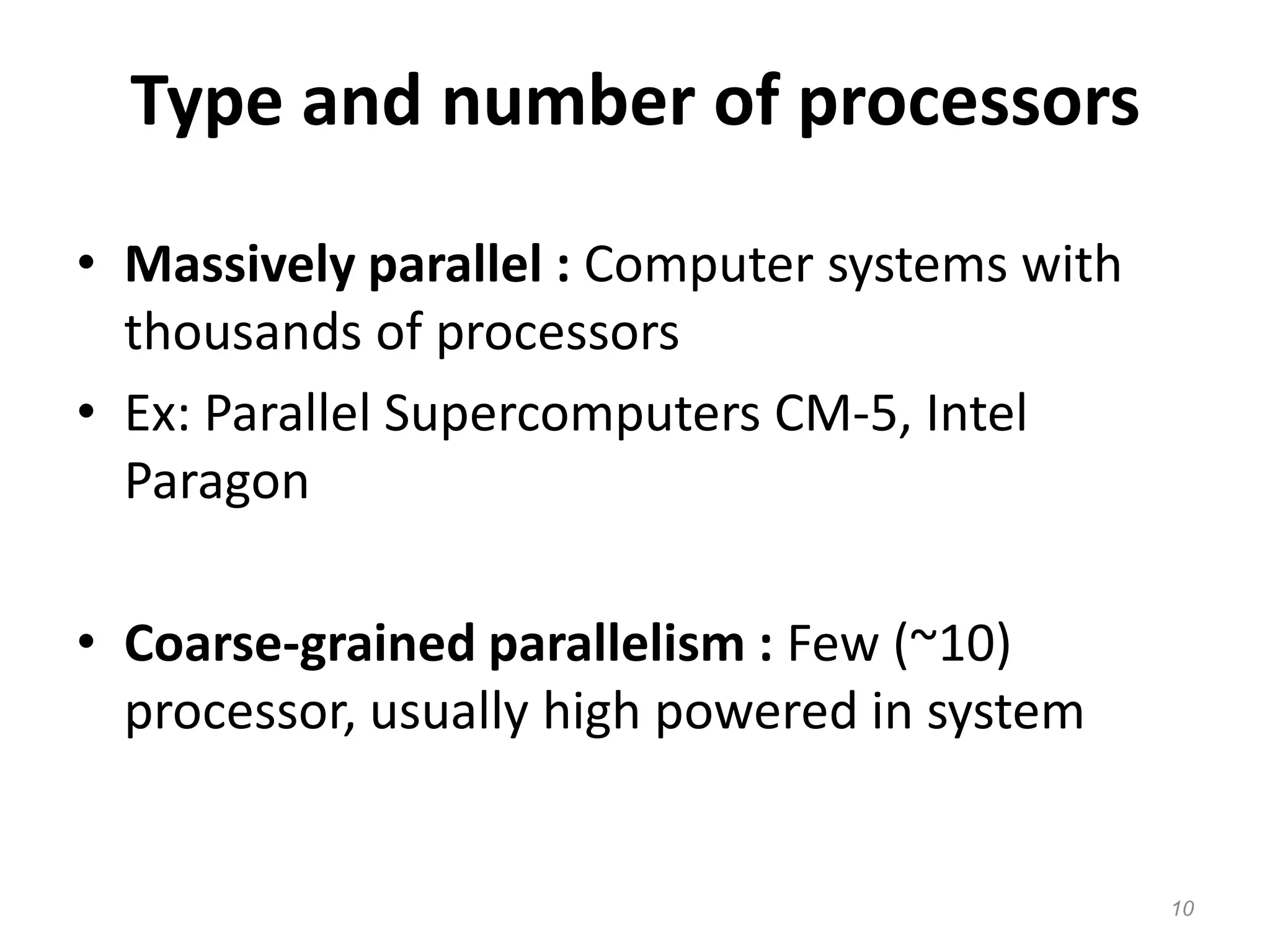 Type and number of processors
• Massively parallel : Computer systems with
thousands of processors
• Ex: Parallel Supercomputers CM-5, Intel
Paragon
• Coarse-grained parallelism : Few (~10)
processor, usually high powered in system
10
 
