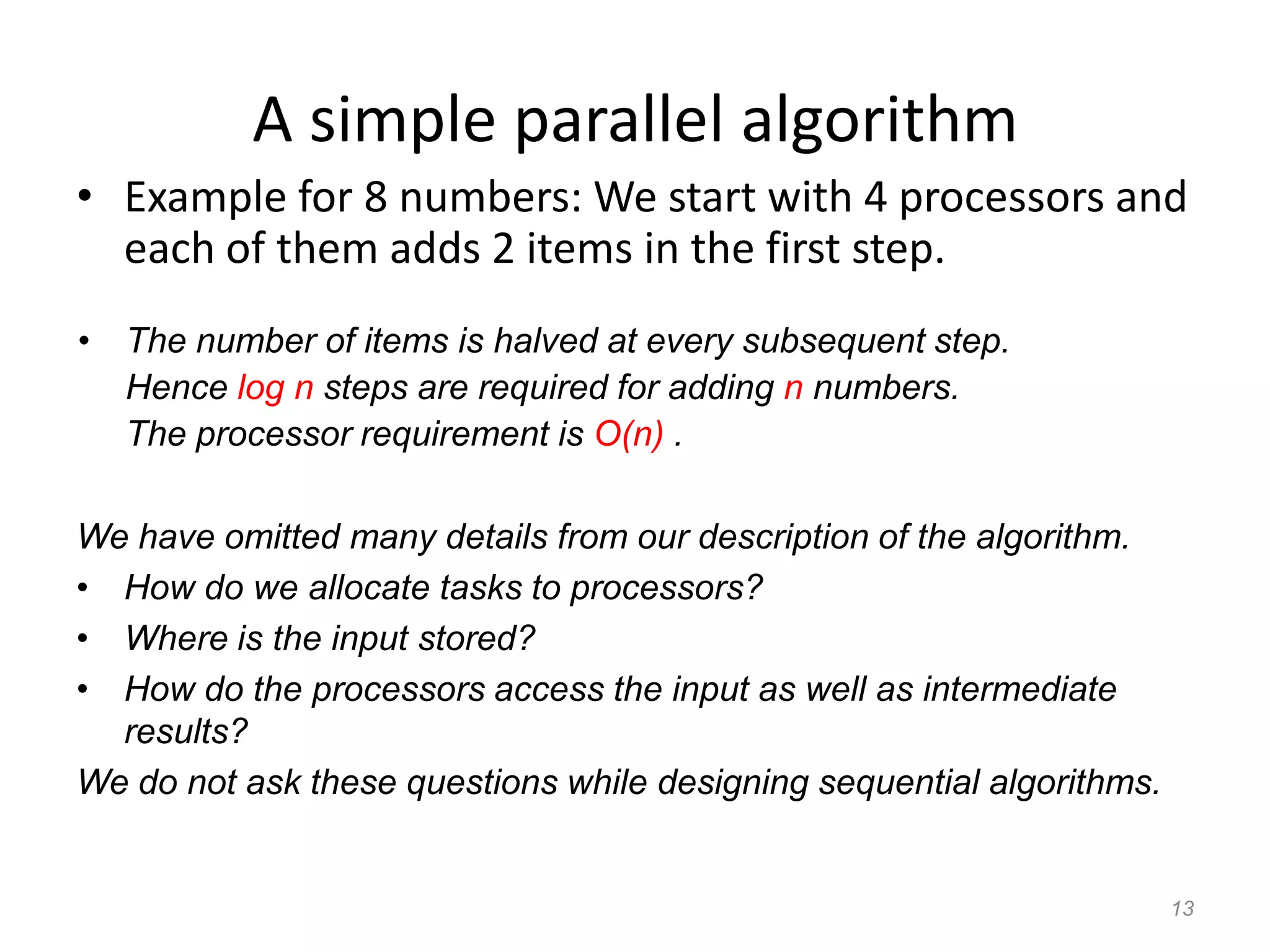 13
A simple parallel algorithm
• Example for 8 numbers: We start with 4 processors and
each of them adds 2 items in the first step.
• The number of items is halved at every subsequent step.
Hence log n steps are required for adding n numbers.
The processor requirement is O(n) .
We have omitted many details from our description of the algorithm.
• How do we allocate tasks to processors?
• Where is the input stored?
• How do the processors access the input as well as intermediate
results?
We do not ask these questions while designing sequential algorithms.
 