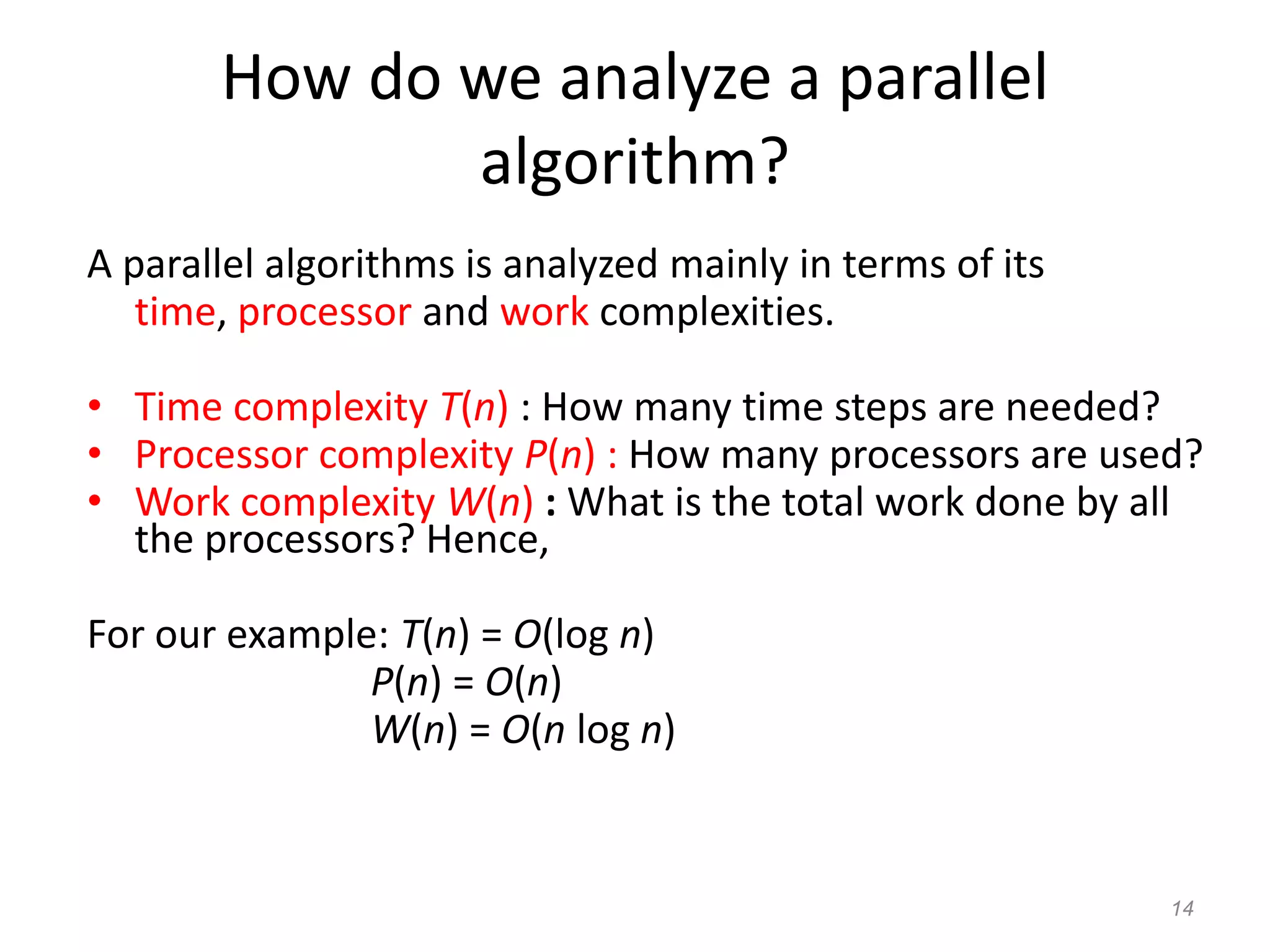 14
How do we analyze a parallel
algorithm?
A parallel algorithms is analyzed mainly in terms of its
time, processor and work complexities.
• Time complexity T(n) : How many time steps are needed?
• Processor complexity P(n) : How many processors are used?
• Work complexity W(n) : What is the total work done by all
the processors? Hence,
For our example: T(n) = O(log n)
P(n) = O(n)
W(n) = O(n log n)
 