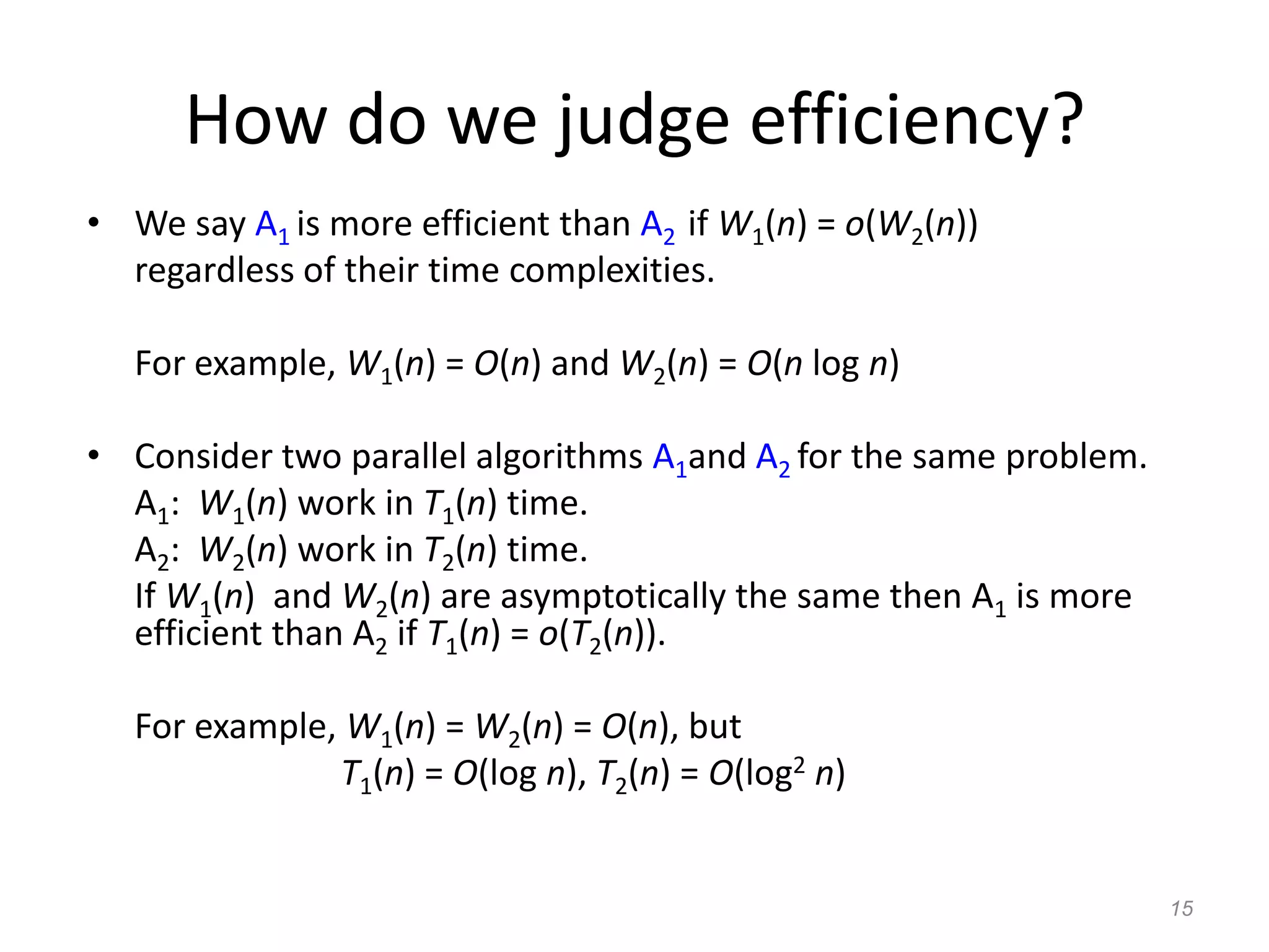 15
How do we judge efficiency?
• We say A1 is more efficient than A2 if W1(n) = o(W2(n))
regardless of their time complexities.
For example, W1(n) = O(n) and W2(n) = O(n log n)
• Consider two parallel algorithms A1and A2 for the same problem.
A1: W1(n) work in T1(n) time.
A2: W2(n) work in T2(n) time.
If W1(n) and W2(n) are asymptotically the same then A1 is more
efficient than A2 if T1(n) = o(T2(n)).
For example, W1(n) = W2(n) = O(n), but
T1(n) = O(log n), T2(n) = O(log2 n)
 