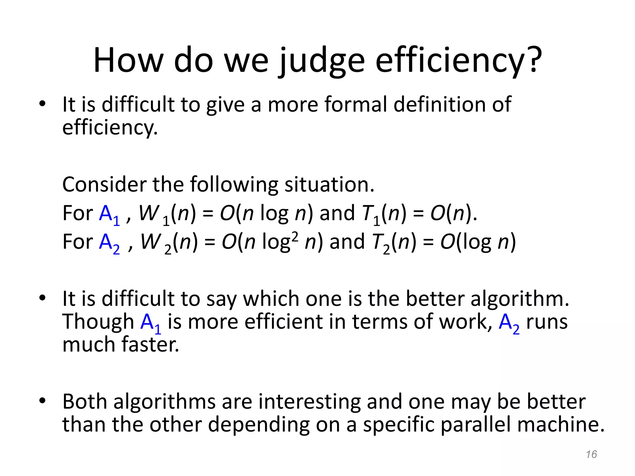 16
How do we judge efficiency?
• It is difficult to give a more formal definition of
efficiency.
Consider the following situation.
For A1 , W1(n) = O(n log n) and T1(n) = O(n).
For A2 , W 2(n) = O(n log2 n) and T2(n) = O(log n)
• It is difficult to say which one is the better algorithm.
Though A1 is more efficient in terms of work, A2 runs
much faster.
• Both algorithms are interesting and one may be better
than the other depending on a specific parallel machine.
 