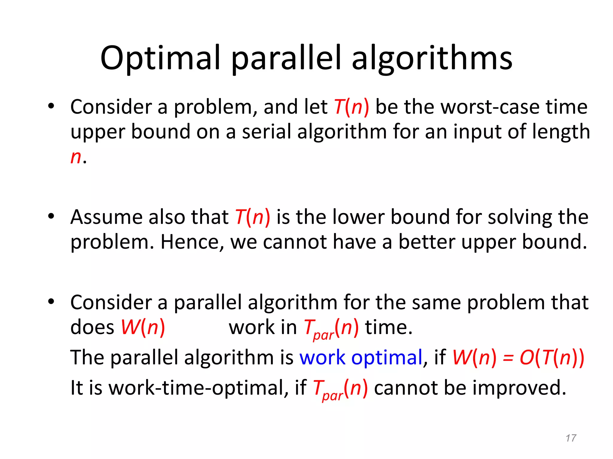 17
Optimal parallel algorithms
• Consider a problem, and let T(n) be the worst-case time
upper bound on a serial algorithm for an input of length
n.
• Assume also that T(n) is the lower bound for solving the
problem. Hence, we cannot have a better upper bound.
• Consider a parallel algorithm for the same problem that
does W(n) work in Tpar(n) time.
The parallel algorithm is work optimal, if W(n) = O(T(n))
It is work-time-optimal, if Tpar(n) cannot be improved.
 