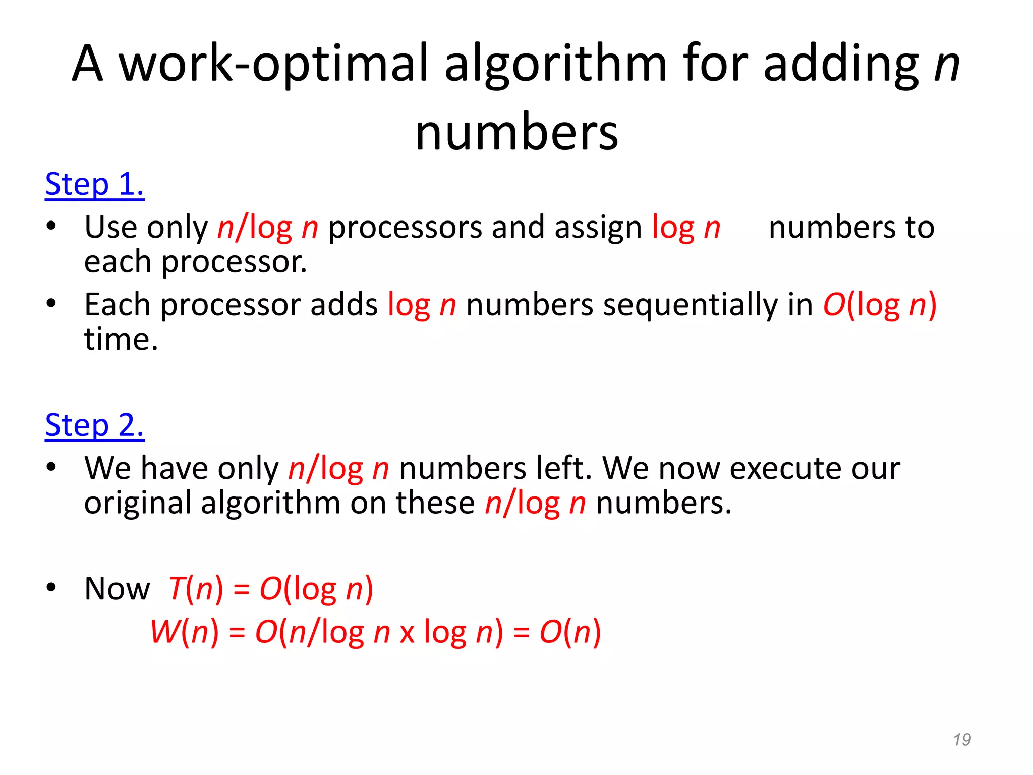 19
A work-optimal algorithm for adding n
numbers
Step 1.
• Use only n/log n processors and assign log n numbers to
each processor.
• Each processor adds log n numbers sequentially in O(log n)
time.
Step 2.
• We have only n/log n numbers left. We now execute our
original algorithm on these n/log n numbers.
• Now T(n) = O(log n)
W(n) = O(n/log n x log n) = O(n)
 