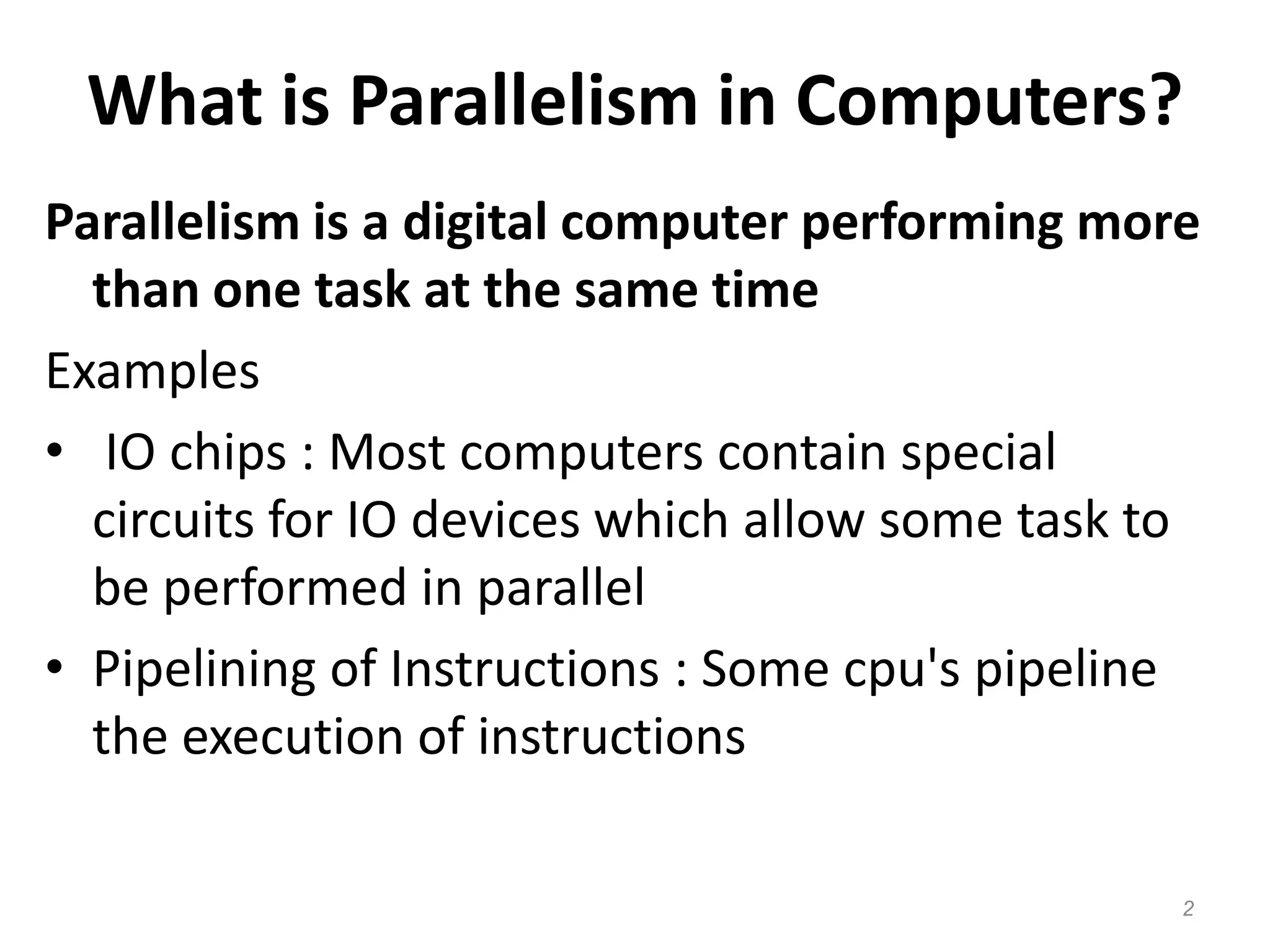 What is Parallelism in Computers?
Parallelism is a digital computer performing more
than one task at the same time
Examples
• IO chips : Most computers contain special
circuits for IO devices which allow some task to
be performed in parallel
• Pipelining of Instructions : Some cpu's pipeline
the execution of instructions
2
 