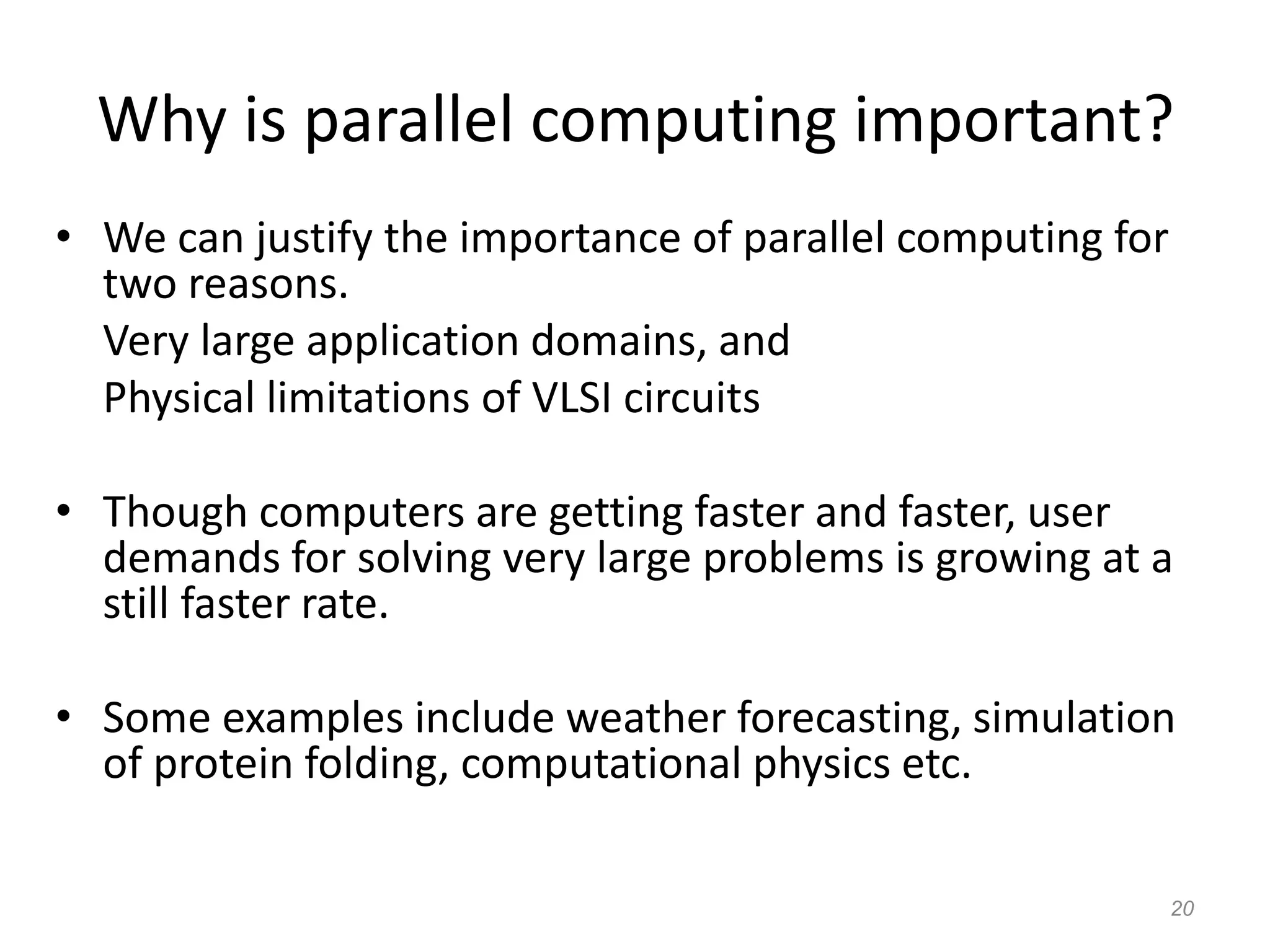 20
Why is parallel computing important?
• We can justify the importance of parallel computing for
two reasons.
Very large application domains, and
Physical limitations of VLSI circuits
• Though computers are getting faster and faster, user
demands for solving very large problems is growing at a
still faster rate.
• Some examples include weather forecasting, simulation
of protein folding, computational physics etc.
 