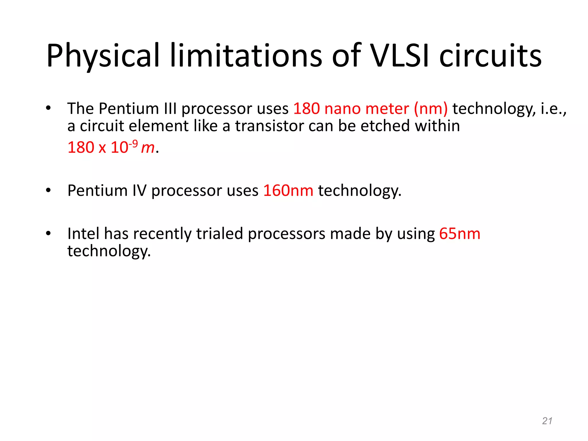 21
Physical limitations of VLSI circuits
• The Pentium III processor uses 180 nano meter (nm) technology, i.e.,
a circuit element like a transistor can be etched within
180 x 10-9 m.
• Pentium IV processor uses 160nm technology.
• Intel has recently trialed processors made by using 65nm
technology.
 