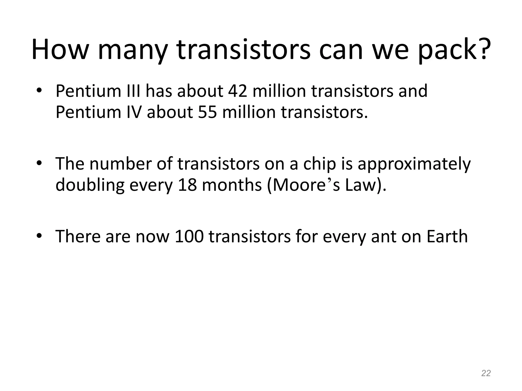 22
How many transistors can we pack?
• Pentium III has about 42 million transistors and
Pentium IV about 55 million transistors.
• The number of transistors on a chip is approximately
doubling every 18 months (Moore’s Law).
• There are now 100 transistors for every ant on Earth
 