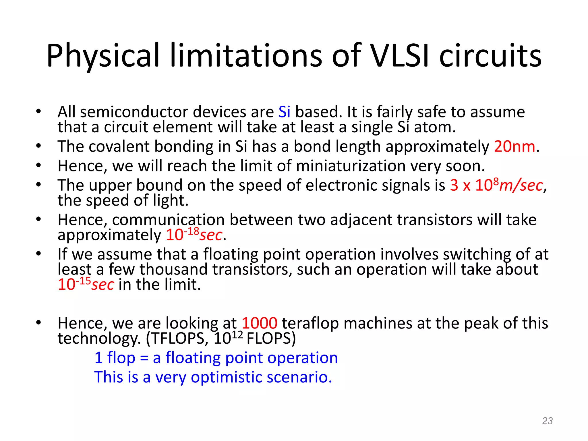 23
Physical limitations of VLSI circuits
• All semiconductor devices are Si based. It is fairly safe to assume
that a circuit element will take at least a single Si atom.
• The covalent bonding in Si has a bond length approximately 20nm.
• Hence, we will reach the limit of miniaturization very soon.
• The upper bound on the speed of electronic signals is 3 x 108m/sec,
the speed of light.
• Hence, communication between two adjacent transistors will take
approximately 10-18sec.
• If we assume that a floating point operation involves switching of at
least a few thousand transistors, such an operation will take about
10-15sec in the limit.
• Hence, we are looking at 1000 teraflop machines at the peak of this
technology. (TFLOPS, 1012 FLOPS)
1 flop = a floating point operation
This is a very optimistic scenario.
 