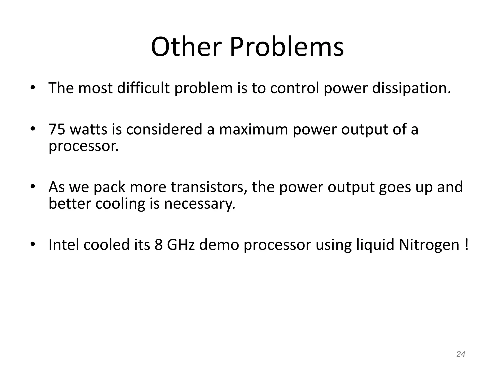 24
Other Problems
• The most difficult problem is to control power dissipation.
• 75 watts is considered a maximum power output of a
processor.
• As we pack more transistors, the power output goes up and
better cooling is necessary.
• Intel cooled its 8 GHz demo processor using liquid Nitrogen !
 