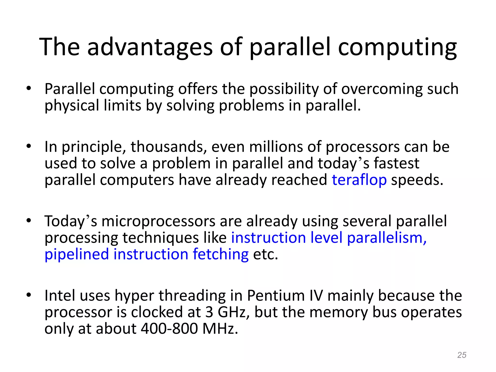 25
The advantages of parallel computing
• Parallel computing offers the possibility of overcoming such
physical limits by solving problems in parallel.
• In principle, thousands, even millions of processors can be
used to solve a problem in parallel and today’s fastest
parallel computers have already reached teraflop speeds.
• Today’s microprocessors are already using several parallel
processing techniques like instruction level parallelism,
pipelined instruction fetching etc.
• Intel uses hyper threading in Pentium IV mainly because the
processor is clocked at 3 GHz, but the memory bus operates
only at about 400-800 MHz.
 