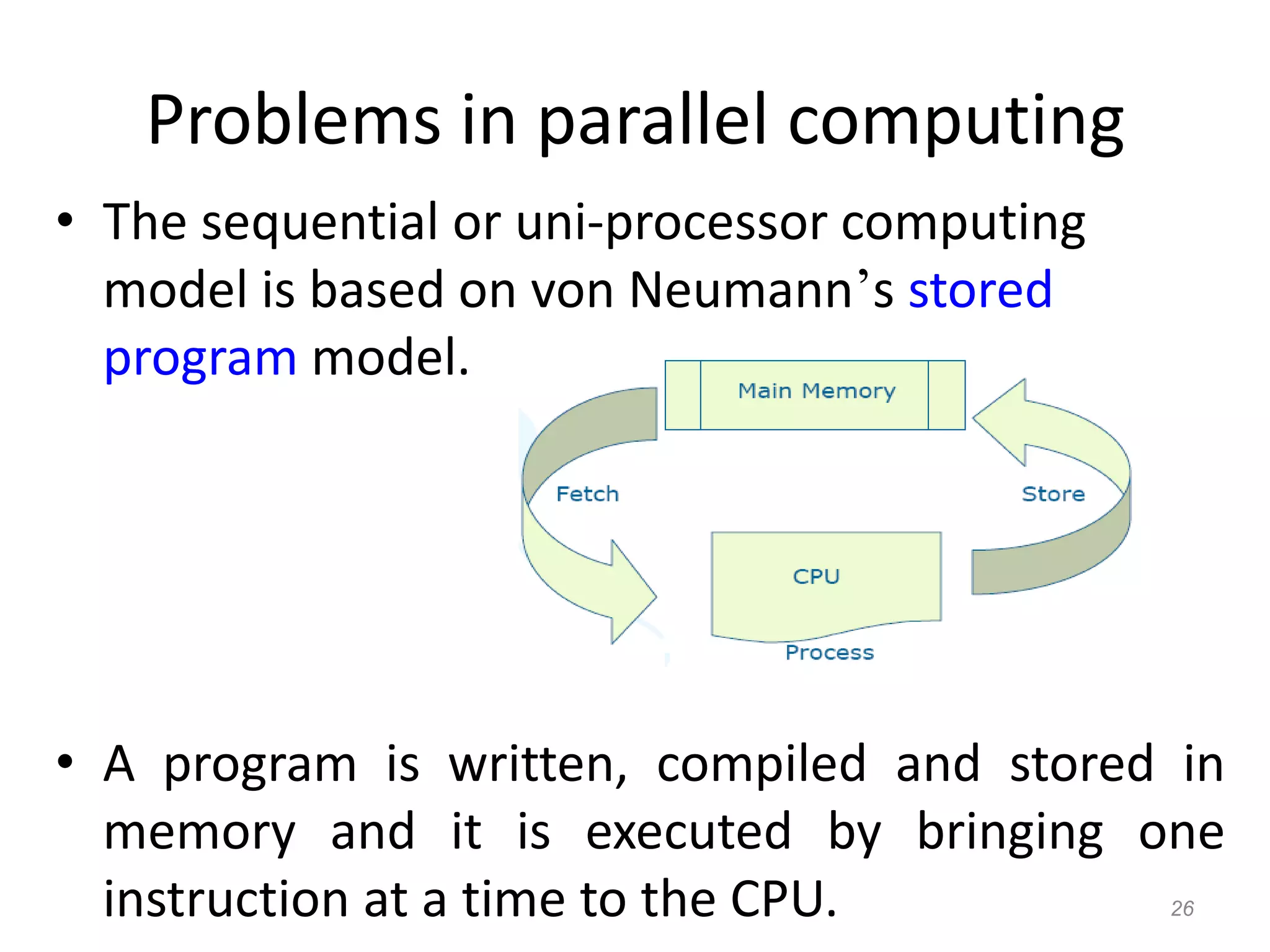 26
Problems in parallel computing
• The sequential or uni-processor computing
model is based on von Neumann’s stored
program model.
• A program is written, compiled and stored in
memory and it is executed by bringing one
instruction at a time to the CPU.
 