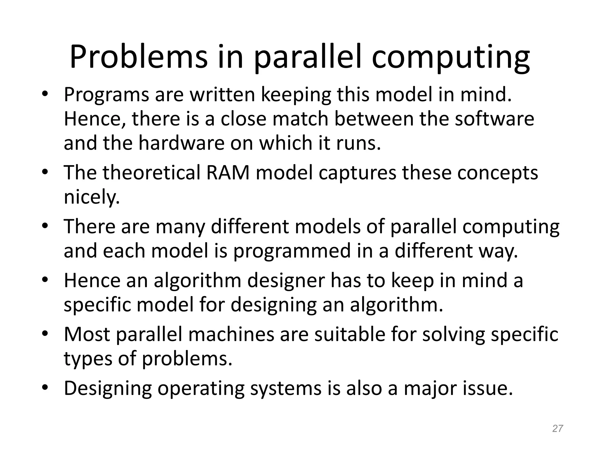 27
Problems in parallel computing
• Programs are written keeping this model in mind.
Hence, there is a close match between the software
and the hardware on which it runs.
• The theoretical RAM model captures these concepts
nicely.
• There are many different models of parallel computing
and each model is programmed in a different way.
• Hence an algorithm designer has to keep in mind a
specific model for designing an algorithm.
• Most parallel machines are suitable for solving specific
types of problems.
• Designing operating systems is also a major issue.
 
