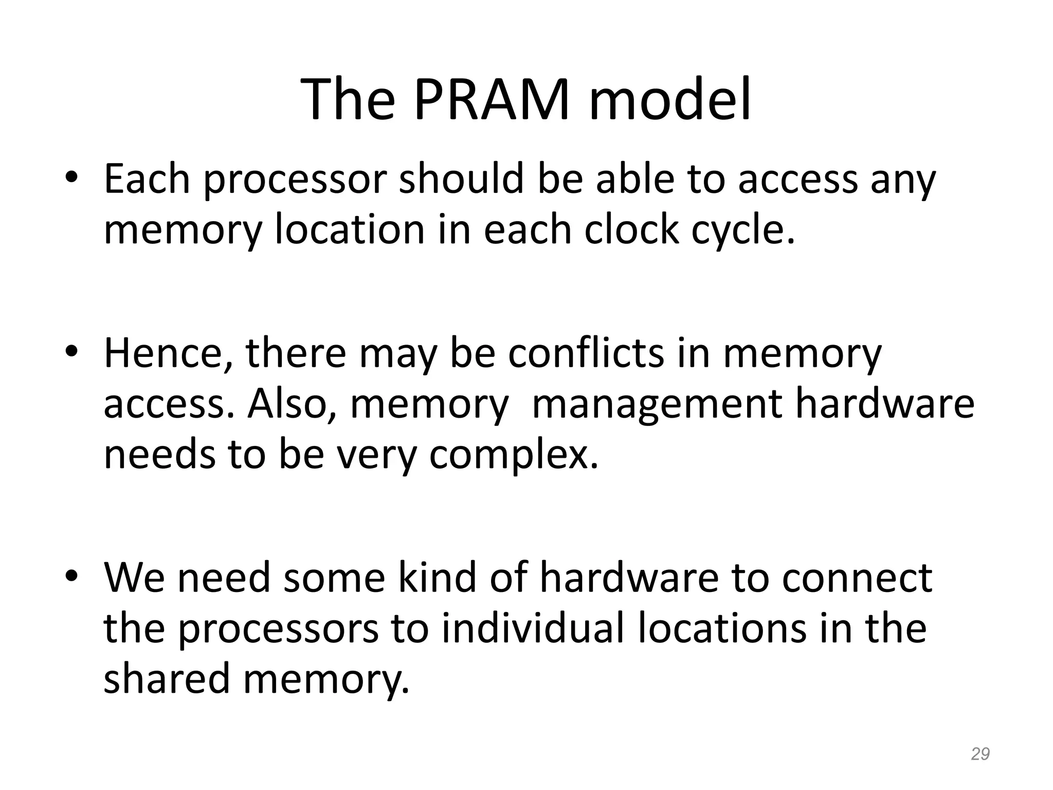 29
The PRAM model
• Each processor should be able to access any
memory location in each clock cycle.
• Hence, there may be conflicts in memory
access. Also, memory management hardware
needs to be very complex.
• We need some kind of hardware to connect
the processors to individual locations in the
shared memory.
 