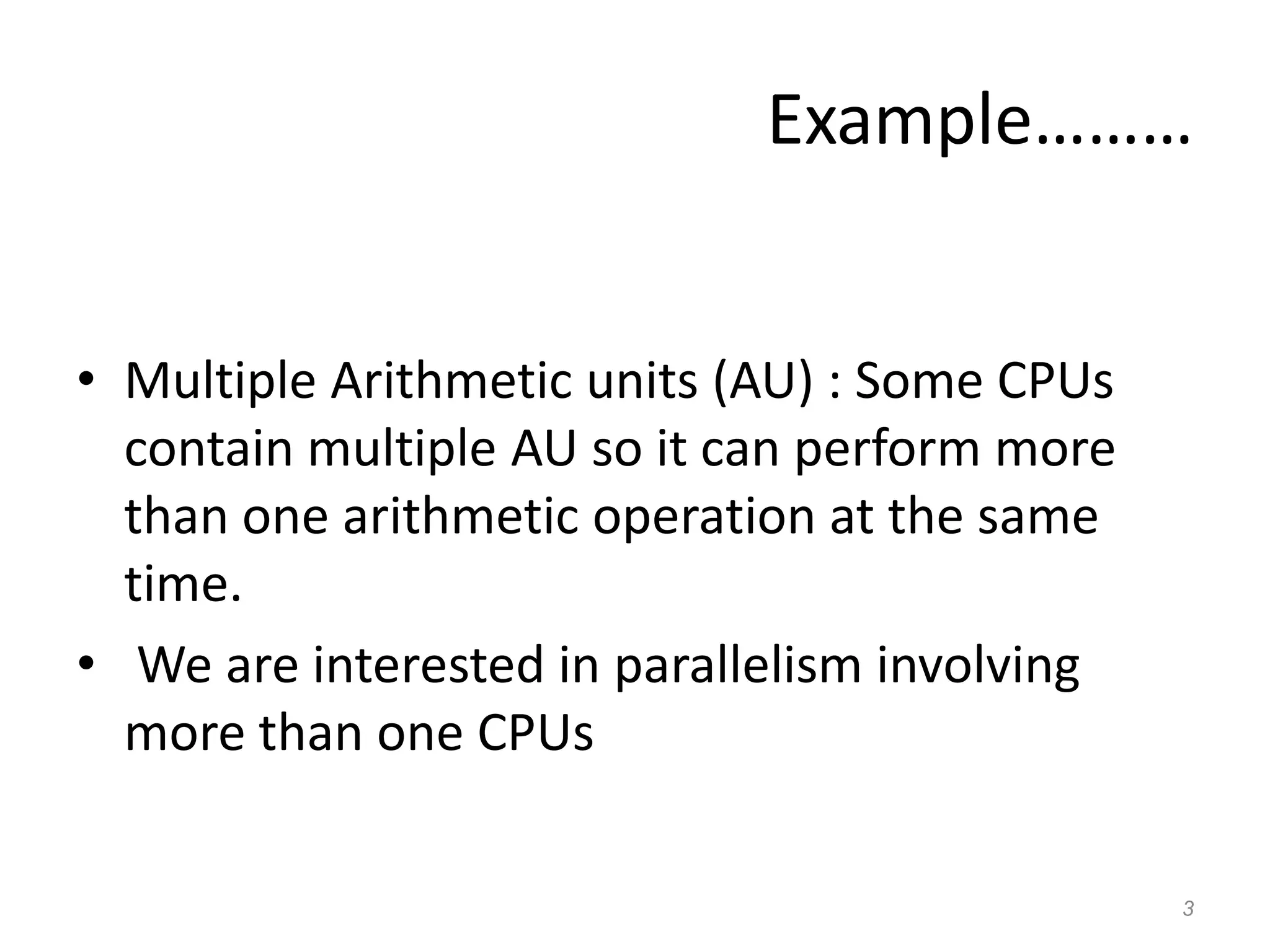 Example………
• Multiple Arithmetic units (AU) : Some CPUs
contain multiple AU so it can perform more
than one arithmetic operation at the same
time.
• We are interested in parallelism involving
more than one CPUs
3
 