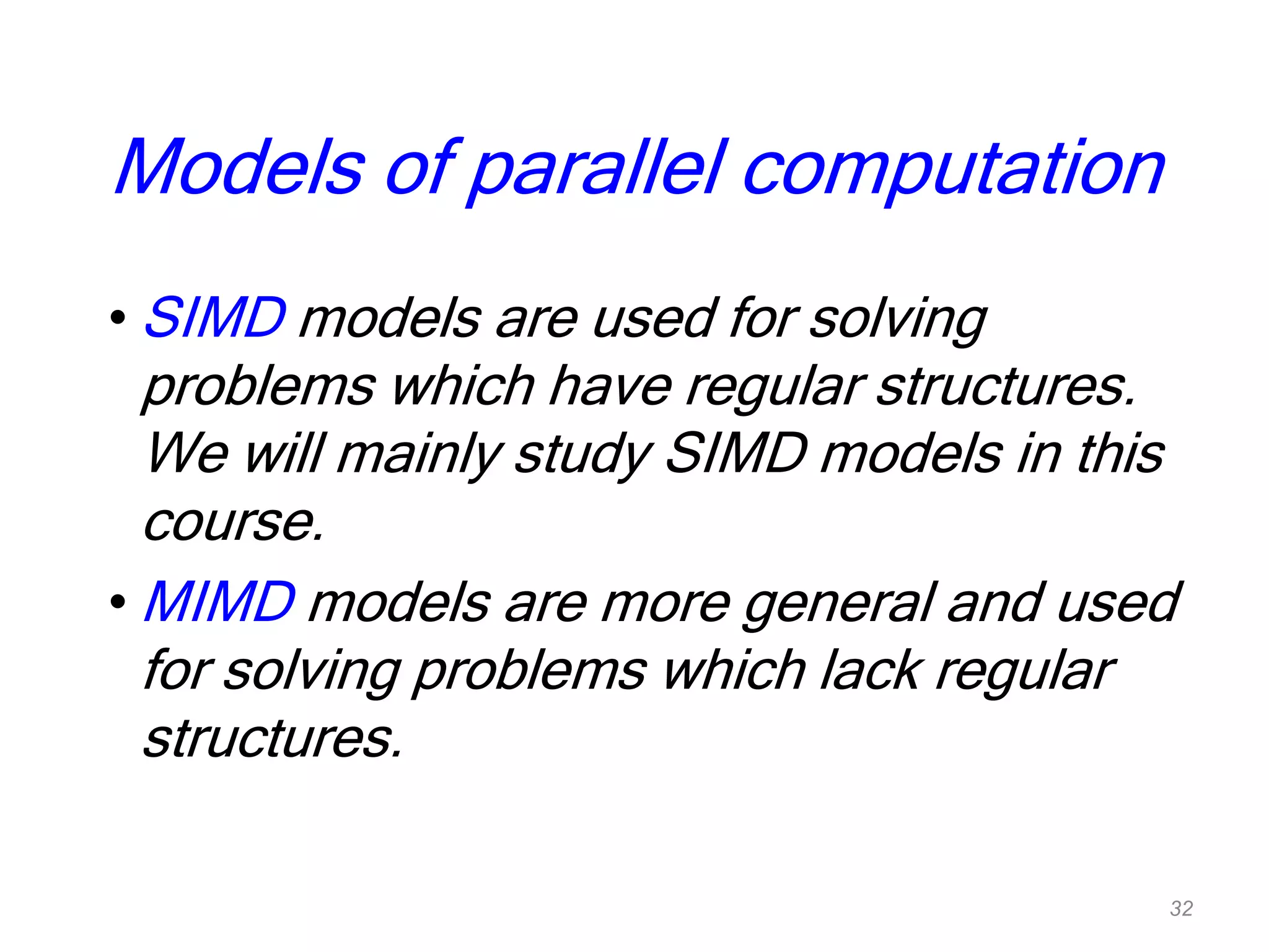 Models of parallel computation
• SIMD models are used for solving
problems which have regular structures.
We will mainly study SIMD models in this
course.
• MIMD models are more general and used
for solving problems which lack regular
structures.
32
 