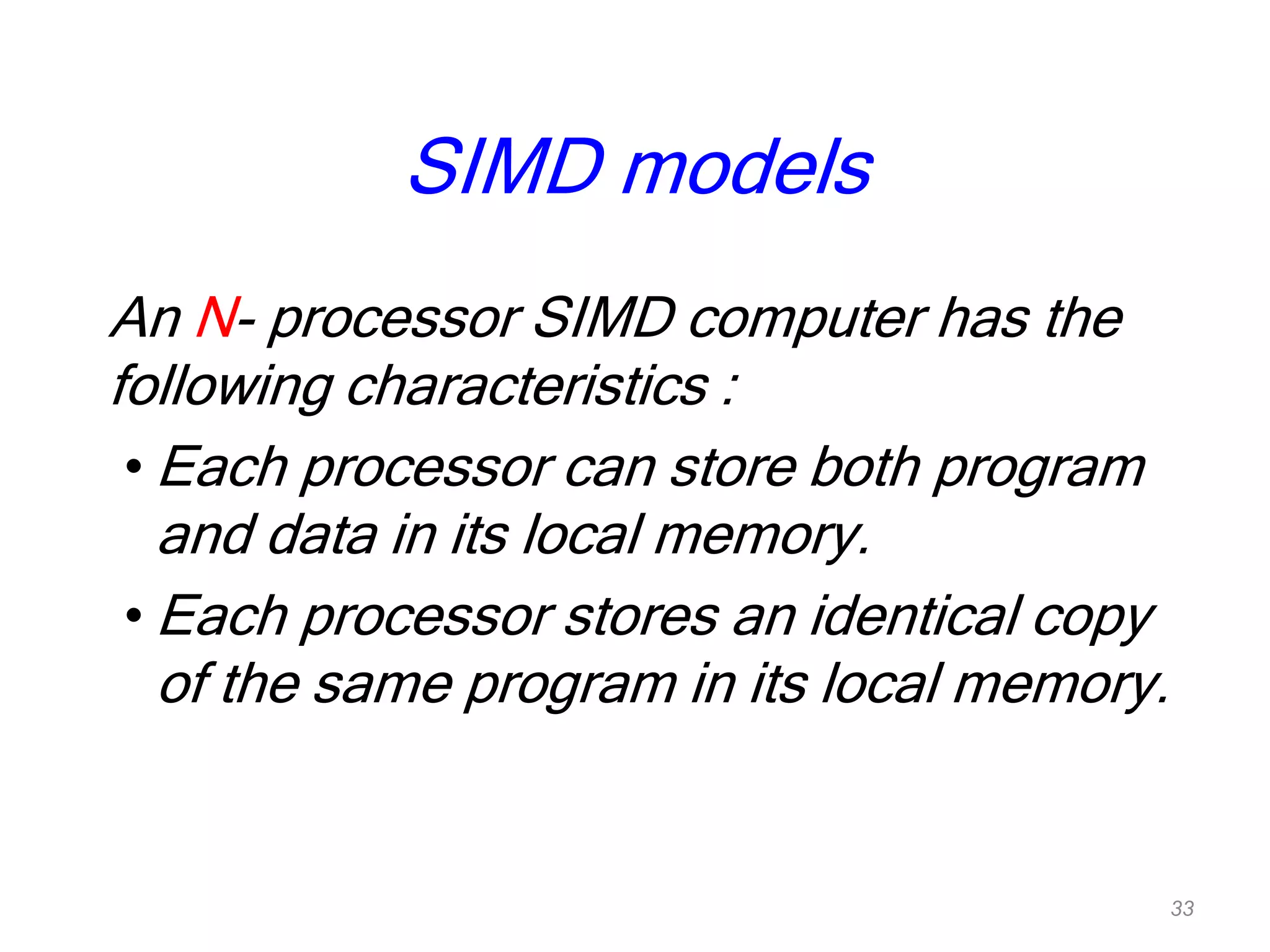 SIMD models
An N- processor SIMD computer has the
following characteristics :
• Each processor can store both program
and data in its local memory.
• Each processor stores an identical copy
of the same program in its local memory.
33
 