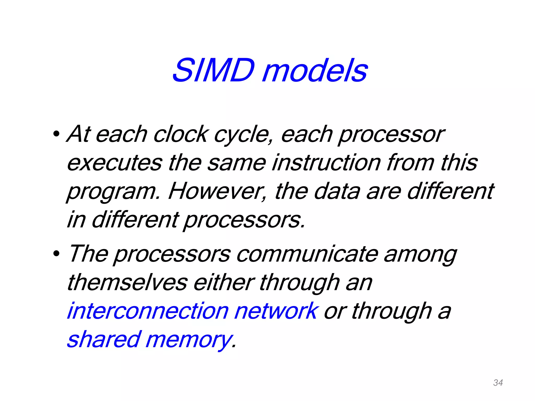 SIMD models
• At each clock cycle, each processor
executes the same instruction from this
program. However, the data are different
in different processors.
• The processors communicate among
themselves either through an
interconnection network or through a
shared memory.
34
 