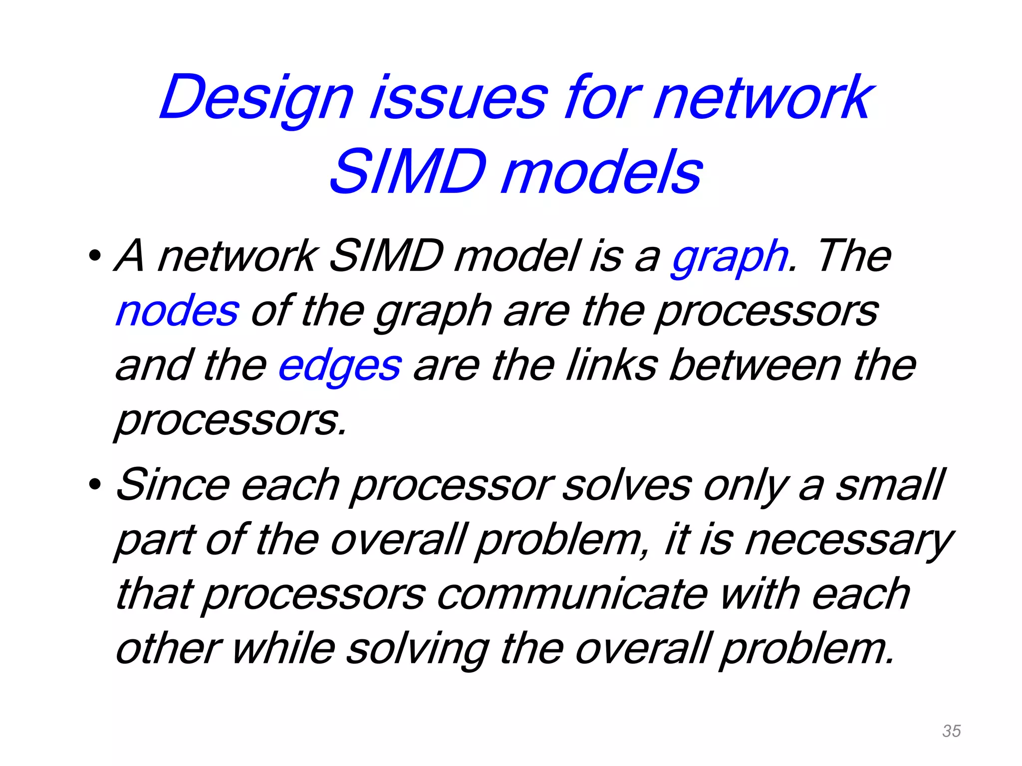 Design issues for network
SIMD models
• A network SIMD model is a graph. The
nodes of the graph are the processors
and the edges are the links between the
processors.
• Since each processor solves only a small
part of the overall problem, it is necessary
that processors communicate with each
other while solving the overall problem.
35
 