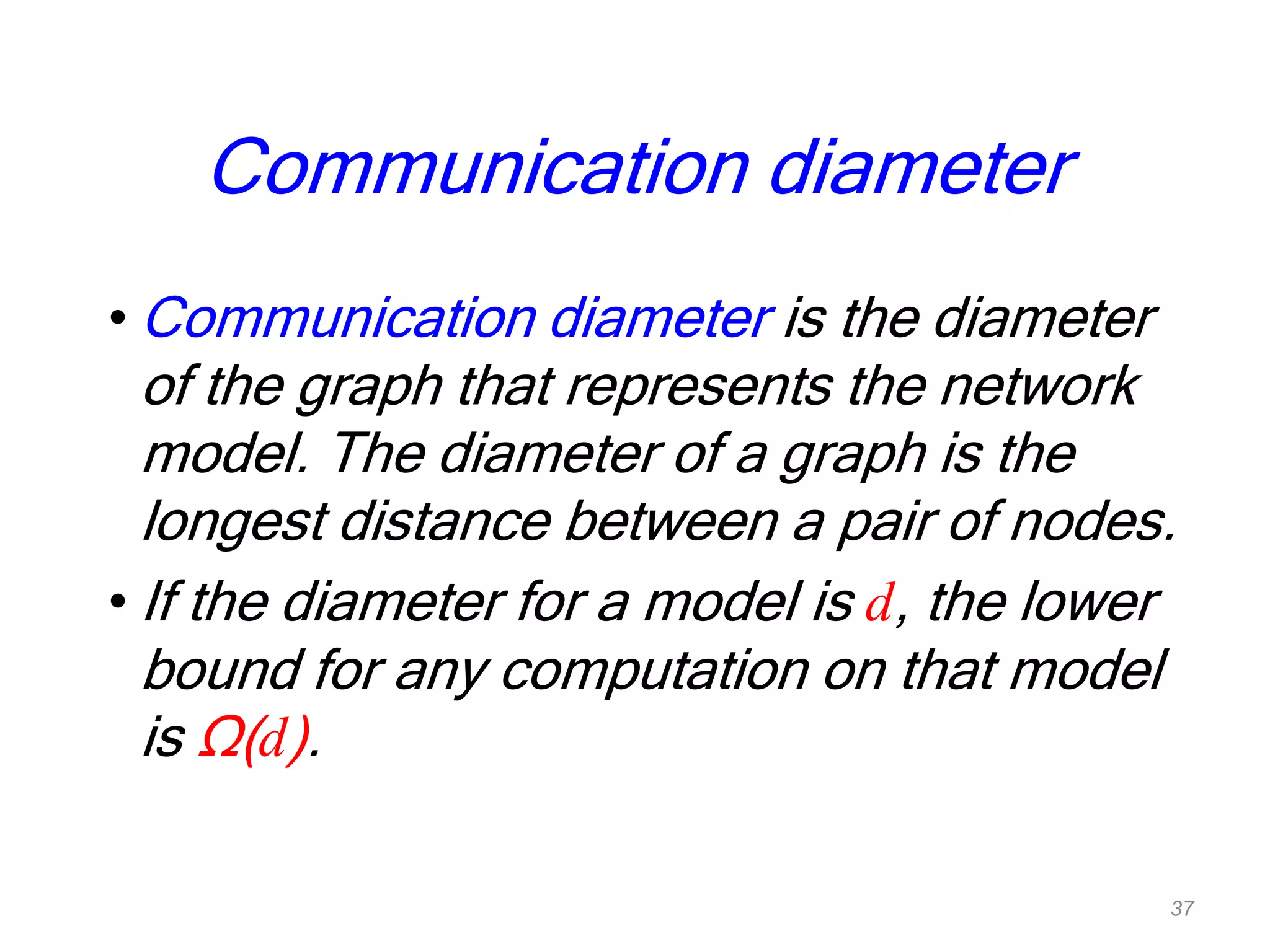 Communication diameter
• Communication diameter is the diameter
of the graph that represents the network
model. The diameter of a graph is the
longest distance between a pair of nodes.
• If the diameter for a model is d, the lower
bound for any computation on that model
is Ω(d).
37
 