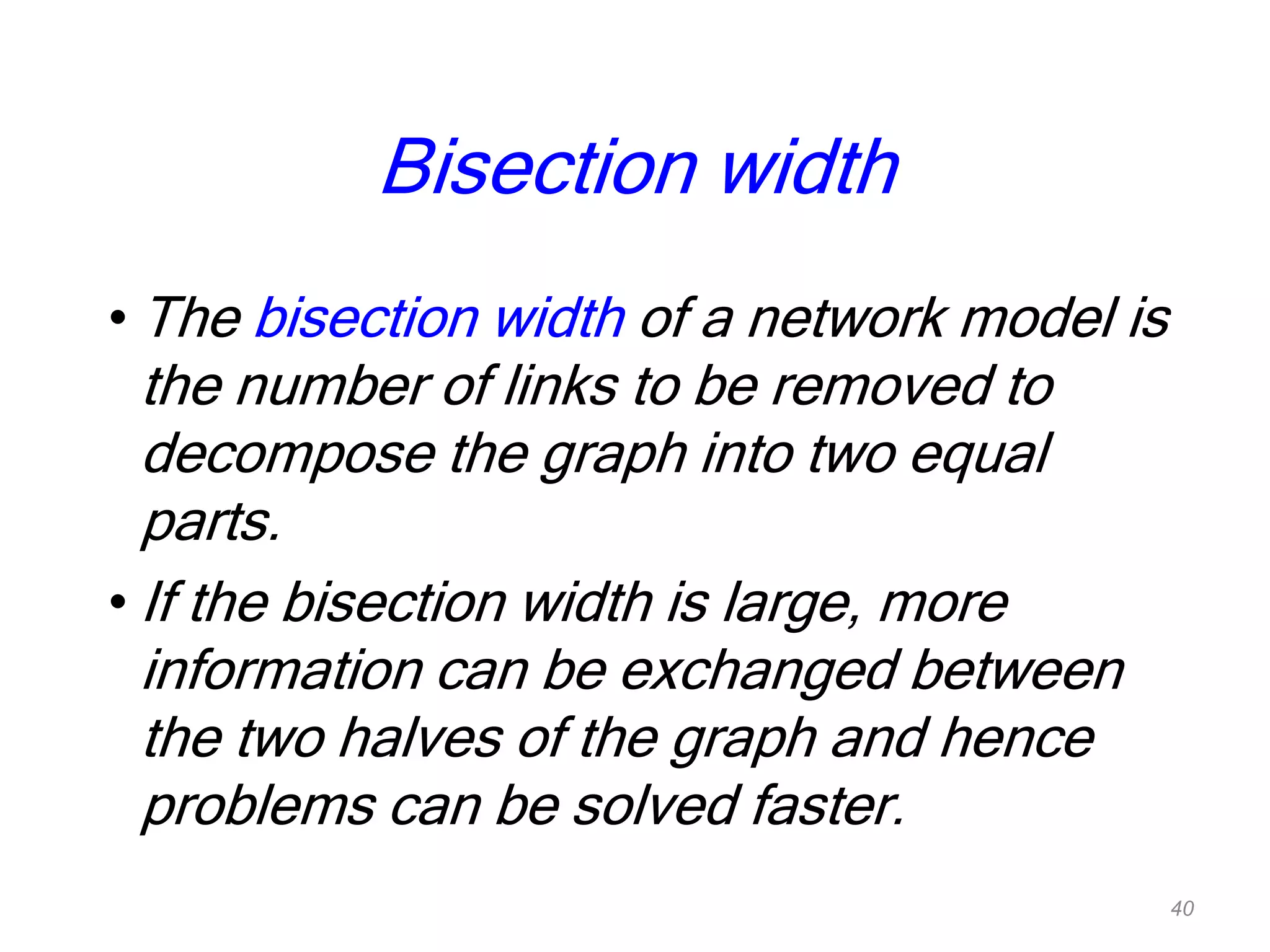 Bisection width
• The bisection width of a network model is
the number of links to be removed to
decompose the graph into two equal
parts.
• If the bisection width is large, more
information can be exchanged between
the two halves of the graph and hence
problems can be solved faster.
40
 
