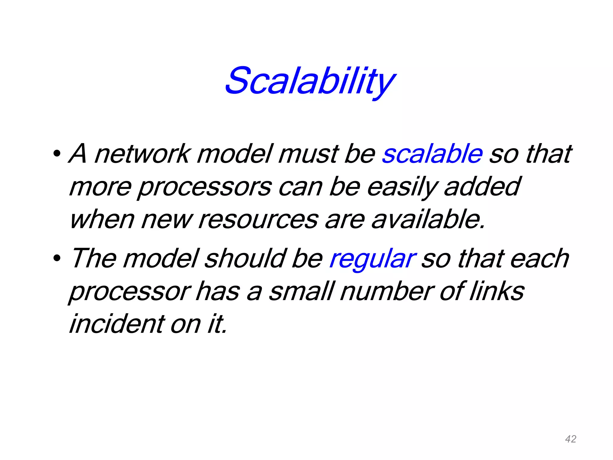 Scalability
• A network model must be scalable so that
more processors can be easily added
when new resources are available.
• The model should be regular so that each
processor has a small number of links
incident on it.
42
 